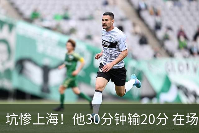 坑惨上海！他30分钟输20分 在场等于4打5，球迷：他一点作用都没有